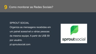 Como monitorar as Redes Sociais?
SPROUT SOCIAL
Organiza as mensagens recebidas em
um painel acessível a várias pessoas
da mesma equipe. A partir de US$ 59
por usuário.
pt.sproutsocial.com
9
 