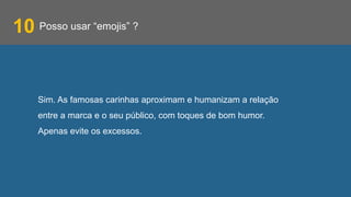 Posso usar “emojis” ?
Sim. As famosas carinhas aproximam e humanizam a relação
entre a marca e o seu público, com toques de bom humor.
Apenas evite os excessos.
10
 