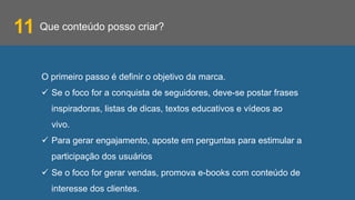Que conteúdo posso criar?
O primeiro passo é definir o objetivo da marca.
ü  Se o foco for a conquista de seguidores, deve-se postar frases
inspiradoras, listas de dicas, textos educativos e vídeos ao
vivo.
ü  Para gerar engajamento, aposte em perguntas para estimular a
participação dos usuários
ü  Se o foco for gerar vendas, promova e-books com conteúdo de
interesse dos clientes.
11
 