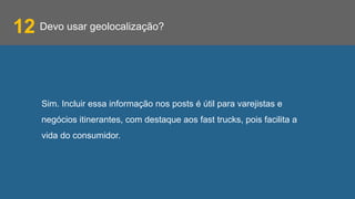 Devo usar geolocalização?
Sim. Incluir essa informação nos posts é útil para varejistas e
negócios itinerantes, com destaque aos fast trucks, pois facilita a
vida do consumidor.
12
 