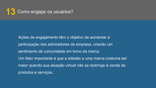 Como engajar os usuários?
Ações de engajamento têm o objetivo de aumentar a
participação dos admiradores da empresa, criando um
sentimento de comunidade em torno da marca.
Um fator importante é que a adesão a uma marca costuma ser
maior quando sua atuação virtual não se restringe à venda de
produtos e serviços.
13
 