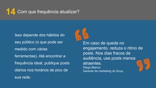 Com que frequência atualizar?14
Isso depende dos hábitos do
seu público (o que pode ser
medido com várias
ferramentas). Até encontrar a
frequência ideal, publique posts
diários nos horários de pico de
sua rede.
Em caso de queda no
engajamento, reduza o ritmo de
posts. Nos dias fracos de
audiência, use posts menos
atraentes.
Diego Blanco
Gerente de marketing do Scup.
 