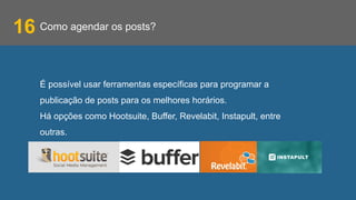 Como agendar os posts?16
É possível usar ferramentas específicas para programar a
publicação de posts para os melhores horários.
Há opções como Hootsuite, Buffer, Revelabit, Instapult, entre
outras.
 