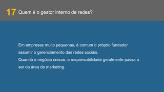 Quem é o gestor interno de redes?17
Em empresas muito pequenas, é comum o próprio fundador
assumir o gerenciamento das redes sociais.
Quando o negócio cresce, a responsabilidade geralmente passa a
ser da área de marketing.
 