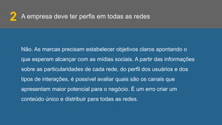 A empresa deve ter perfis em todas as redes
Não. As marcas precisam estabelecer objetivos claros apontando o
que esperam alcançar com as mídias sociais. A partir das informações
sobre as particularidades de cada rede, do perfil dos usuários e dos
tipos de interações, é possível avaliar quais são os canais que
apresentam maior potencial para o negócio. É um erro criar um
conteúdo único e distribuir para todas as redes.
2
 
