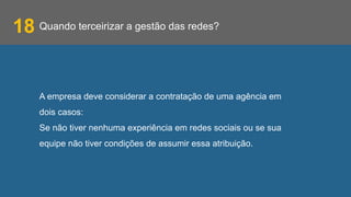Quando terceirizar a gestão das redes?18
A empresa deve considerar a contratação de uma agência em
dois casos:
Se não tiver nenhuma experiência em redes sociais ou se sua
equipe não tiver condições de assumir essa atribuição.
 