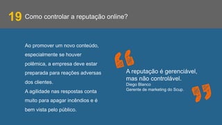 Como controlar a reputação online?19
Ao promover um novo conteúdo,
especialmente se houver
polêmica, a empresa deve estar
preparada para reações adversas
dos clientes.
A agilidade nas respostas conta
muito para apagar incêndios e é
bem vista pelo público.
A reputação é gerenciável,
mas não controlável.
Diego Blanco
Gerente de marketing do Scup.
 
