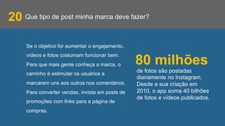 Que tipo de post minha marca deve fazer?20
Se o objetivo for aumentar o engajamento,
vídeos e fotos costumam funcionar bem.
Para que mais gente conheça a marca, o
caminho é estimular os usuários a
marcarem uns aos outros nos comentários.
Para converter vendas, invista em posts de
promoções com links para a página de
compras.
de fotos são postadas
diariamente no Instagram.
Desde a sua criação em
2010, o app soma 40 bilhões
de fotos e vídeos publicados.
80 milhões
 