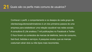 Quais são os perfis mais comuns de usuários?21
Conhecer o perfil, o comportamento e os desejos de cada grupo de
clientes/seguidores/admiradores é um dos primeiros passos de uma
empresa para estabelecer uma relação saudável nas redes sociais.
A consultora E.Life analisou 7 mil publicações no Facebook e Twitter.
O foco foram os conteúdos de marcas de telefonia, bens de consumo,
fast-food, bebidas e serviços. A pesquisa revelou que as marcas
costumam atrair dois ou três tipos mais recorrentes.
 
