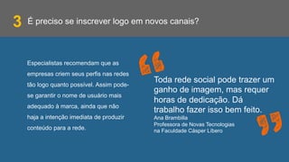 É preciso se inscrever logo em novos canais?
Especialistas recomendam que as
empresas criem seus perfis nas redes
tão logo quanto possível. Assim pode-
se garantir o nome de usuário mais
adequado à marca, ainda que não
haja a intenção imediata de produzir
conteúdo para a rede.
3
Toda rede social pode trazer um
ganho de imagem, mas requer
horas de dedicação. Dá
trabalho fazer isso bem feito.
Ana Brambilla
Professora de Novas Tecnologias
na Faculdade Cásper Líbero
 