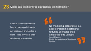 Quais são as melhores estratégias de marketing?23
Ao lidar com o consumidor
final, a marca pode investir
em posts com promoções e
dicas – isso elevará a base
de clientes e as vendas.
No marketing corporativo, as
ações precisam destacar a
redução de custos ou a
ampliação das vendas.
André Siqueira
Diretor de marketing da Resultados
Digitais.
 