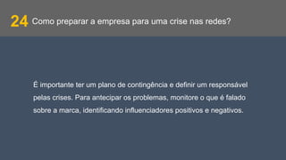 Como preparar a empresa para uma crise nas redes?24
É importante ter um plano de contingência e definir um responsável
pelas crises. Para antecipar os problemas, monitore o que é falado
sobre a marca, identificando influenciadores positivos e negativos.
 