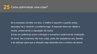 Como administrar uma crise?25
Se a empresa cometer um erro, o melhor é assumir o quanto antes,
desculpar-se e resolver o problema logo. A resposta deve ser rápida e
neutra, preservando a reputação da marca.
Entrar em polêmicas piora a situação e aumenta o potencial de viralização
do tema. Se a empresa não tiver culpa, pode dar assistência aos clientes
e se esforçar para que a situação seja resolvida com o mínimo de danos.
 