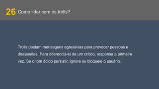 Como lidar com os trolls?26
Trolls postam mensagens agressivas para provocar pessoas e
discussões. Para diferenciá-lo de um crítico, responsa a primeira
vez. Se o tom ácido persistir, ignore ou bloqueie o usuário.
 