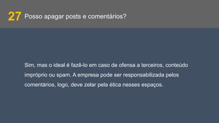 Posso apagar posts e comentários?27
Sim, mas o ideal é fazê-lo em caso de ofensa a terceiros, conteúdo
impróprio ou spam. A empresa pode ser responsabilizada pelos
comentários, logo, deve zelar pela ética nesses espaços.
 