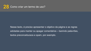 Como criar um termo de uso?28
Nesse texto, é preciso apresentar o objetivo da página e as regras
adotadas para manter ou apagar comentários – banindo palavrões,
textos preconceituosos e spam, por exemplo.
 