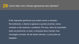 Como lidar com críticas agressivas dos clientes?29
Evite respostas genéricas que podem piorar a situação.
Normalmente, o cliente é agressivo quando já tentou vários
contatos e não resolveu o problema. Por isso, deve ter prioridade.
Após se posicionar no post, a empresa deve mandar uma
mensagem privada. Se ele disser ofensas, o post pode ser
apagado.
 