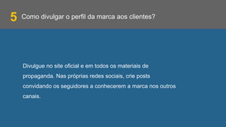 Como divulgar o perfil da marca aos clientes?
Divulgue no site oficial e em todos os materiais de
propaganda. Nas próprias redes sociais, crie posts
convidando os seguidores a conhecerem a marca nos outros
canais.
5
 