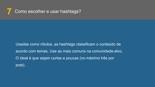 Como escolher e usar hashtags?
Usadas como rótulos, as hashtags classificam o conteúdo de
acordo com temas. Use as mais comuns na comunidade-alvo.
O ideal é que sejam curtas e poucas (no máximo três por
post).
7
 