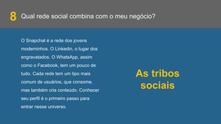 Qual rede social combina com o meu negócio?
O Snapchat é a rede dos jovens
moderninhos. O Linkedin, o lugar dos
engravatados. O WhatsApp, assim
como o Facebook, tem um pouco de
tudo. Cada rede tem um tipo mais
comum de usuários, que consome,
mas também cria conteúdo. Conhecer
seu perfil é o primeiro passo para
entrar nesse universo.
8
As tribos
sociais
 