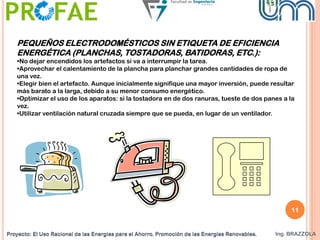 Proyecto: El Uso Racional de las Energías para el Ahorro. Promoción de las Energías Renovables. Ing. BRAZZOLAProyecto: El Uso Racional de las Energías para el Ahorro. Promoción de las Energías Renovables.
PEQUEÑOS ELECTRODOMÉSTICOS SIN ETIQUETA DE EFICIENCIA
ENERGÉTICA (PLANCHAS, TOSTADORAS, BATIDORAS, ETC.):
•No dejar encendidos los artefactos si va a interrumpir la tarea.
•Aprovechar el calentamiento de la plancha para planchar grandes cantidades de ropa de
una vez.
•Elegir bien el artefacto. Aunque inicialmente signifique una mayor inversión, puede resultar
más barato a la larga, debido a su menor consumo energético.
•Optimizar el uso de los aparatos: si la tostadora en de dos ranuras, tueste de dos panes a la
vez.
•Utilizar ventilación natural cruzada siempre que se pueda, en lugar de un ventilador.
11
 