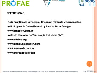 Proyecto: El Uso Racional de las Energías para el Ahorro. Promoción de las Energías Renovables. Ing. BRAZZOLA
REFERENCIAS:
•Guía Práctica de la Energía. Consumo Eficiente y Responsable.
Instituto para la Diversificación y Ahorro de la Energía.
•www.lanación.com.ar
•Instituto Nacional de Tecnología Industrial (INTI).
•www.adelco.org
•www.andaluciaimagen.com
•www.deremate.com.ar
•www.mercadolibre.com
14
 