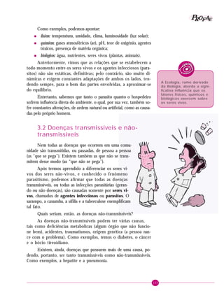 103
PPPPP EEEEEAAAAARRRRROOOOOFFFFF
Como exemplos, podemos apontar:
• físicos: temperatura, umidade, clima, luminosidade (luz solar);
• químicos: gases atmosféricos (ar), pH, teor de oxigênio, agentes
tóxicos, presença de matéria orgânica;
• biológicos: água, nutrientes, seres vivos (plantas, animais).
Anteriormente, vimos que as relações que se estabelecem a
todo momento entre os seres vivos e os agentes infecciosos (para-
sitos) não são estáticas, definitivas; pelo contrário, são muito di-
nâmicas e exigem constantes adaptações de ambos os lados, ten-
dendo sempre, para o bem das partes envolvidas, a aproximar-se
do equilíbrio.
Entretanto, sabemos que tanto o parasito quanto o hospedeiro
sofrem influência direta do ambiente, o qual, por sua vez, também so-
fre constantes alterações, de ordem natural ou artificial, como as causa-
das pelo próprio homem.
3.2 Doenças transmissíveis e não-
transmissíveis
Nem todas as doenças que ocorrem em uma comu-
nidade são transmitidas, ou passadas, de pessoa a pessoa
(as “que se pega”). Existem também as que não se trans-
mitem desse modo (as “que não se pega”).
Após termos aprendido a diferenciar os seres vi-
vos dos seres não-vivos, e conhecido o fenômeno
parasitismo, podemos afirmar que todas as doenças
transmissíveis, ou todas as infecções parasitárias (geran-
do ou não doenças), são causadas somente por seres vi-
vos, chamados de agentes infecciosos ou parasitos. O
sarampo, a caxumba, a sífilis e a tuberculose exemplificam
tal fato.
Quais seriam, então, as doenças não-transmissíveis?
As doenças não-transmissíveis podem ter várias causas,
tais como deficiências metabólicas (algum órgão que não funcio-
ne bem), acidentes, traumatismos, origem genética (a pessoa nas-
ce com o problema). Como exemplos, temos o diabetes, o câncer
e o bócio tireoidiano.
Existem, ainda, doenças que possuem mais de uma causa, po-
dendo, portanto, ser tanto transmissíveis como não-transmissíveis.
Como exemplos, a hepatite e a pneumonia.
A Ecologia, ramo derivado
da Biologia, aborda a signi-
ficativa influência que os
fatores físicos, químicos e
biológicos exercem sobre
os seres vivos.
 