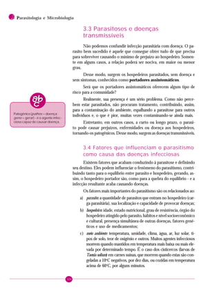 104
2 PPPPParasitologia e Microbiologia
3.3 Parasitoses e doenças
transmissíveis
Não podemos confundir infecção parasitária com doença. O pa-
rasito bem sucedido é aquele que consegue obter tudo de que precisa
para sobreviver causando o mínimo de prejuízo ao hospedeiro. Somen-
te em alguns casos, a relação poderá ser nociva, em maior ou menor
grau.
Desse modo, surgem os hospedeiros parasitados, sem doença e
sem sintomas, conhecidos como portadores assintomáticos.
Será que os portadores assintomáticos oferecem algum tipo de
risco para a comunidade?
Realmente, sua presença é um sério problema. Como não perce-
bem estar parasitados, não procuram tratamento, contribuindo, assim,
para a contaminação do ambiente, espalhando a parasitose para outros
indivíduos e, o que é pior, muitas vezes contaminando-se ainda mais.
Entretanto, em outros casos, a curto ou longo prazo, o parasi-
to pode causar prejuízos, enfermidades ou doença aos hospedeiros,
tornando-os patogênicos. Desse modo, surgem as doenças transmissíveis.
3.4 Fatores que influenciam o parasitismo
como causa das doenças infecciosas
Existem fatores que acabam conduzindo à parasitose e definindo
seu destino. Eles podem influenciar o fenômeno do parasitismo, contri-
buindo tanto para o equilíbrio entre parasito e hospedeiro, gerando, as-
sim, o hospedeiro portador são, como para a quebra do equilíbrio - e a
infecção resultante acaba causando doenças.
Os fatores mais importantes do parasitismo são os relacionados ao:
a) parasito: a quantidade de parasitos que entram no hospedeiro (car-
ga parasitária), sua localização e capacidade de provocar doenças;
b) hospedeiro: idade, estado nutricional, grau de resistência, órgão do
hospedeiro atingido pelo parasito, hábitos e nível socioeconômico
e cultural, presença simultânea de outras doenças, fatores gené-
ticos e uso de medicamentos;
c) meio ambiente: temperatura, umidade, clima, água, ar, luz solar, ti-
pos de solo, teor de oxigênio e outros. Muitos agentes infecciosos
morrem quando mantidos em temperatura mais baixa ou mais ele-
vada por determinado tempo. É o caso dos cisticercos (larvas de
Taenia solium) em carnes suínas, que morrem quando estas são con-
geladas a 10o
C negativos, por dez dias, ou cozidas em temperatura
acima de 60o
C, por alguns minutos.
Patogênico (pathos = doença;
geno = gerar) - é o agente infec-
cioso capaz de causar doença.
 