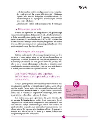 109
PPPPP EEEEEAAAAARRRRROOOOOFFFFF
a relação sexual ou contato com líquidos corpóreos contamina-
dos -, pelo sêmen (HIV, herpes, sífilis, gonorréia e Trichomonas
vaginalis), pelas mucosas (fungos) ou urina (febre tifóide e fe-
bres hemorrágicas; e a leptospirose, transmitida pela urina de
ratos e cães infectados.
Adicionalmente, existem ainda as seguintes vias de eliminação:
••••• Eliminação pelo leite
Como o leite é produzido por uma glândula da pele, podemos aqui
considerarosmicrorganismoseliminadosatravésdele.Oleitehumanoraramen-
te elimina agentes infecciosos, mas isto pode vir a acontecer com os seguintes
(dentre outros): vírus da caxumba, da hepatite B, HIV e o HTLV1. Com o leite
de cabra e de vaca a eliminação é mais freqüente, principalmente nos casos de
brucelose, tuberculose, mononucleose, Staphylococcus sp., Salmonellas sp. e outros
agentes capazes de causar diarréias no homem.
••••• Eliminação pelo sangue
Existem muitos agentes infecciosos que têm preferência por viver
no sangue e, assim, acabam saindo por seu intermédio quando de um
sangramento (acidentes, ferimentos) ou realização de punção com agu-
lhas de injeção, transfusões ou, ainda, picadas de vetores (insetos). Res-
salte-se que ao picarem o homem para se alimentar os mosquitos adqui-
rem adicionalmente muitos agentes infecciosos que serão posteriormen-
te levados para outros indivíduos quando voltarem a se nutrir.
3.8 Ações nocivas dos agentes
infecciosos e ectoparasitos sobre os
seres vivos
Embora grande parte das infecções não apresente sintomas, mui-
tas delas podem manifestar-se logo após a penetração do agente infecci-
oso (fase aguda). Outras, porém, vêm a se manifestar bem mais tarde,
permanecendo em estado de latência à espera de uma oportunidade,
como a baixa de resistência do hospedeiro. Como exemplo, temos o her-
pes, a varicela, a tuberculose e a doença de Chagas.
Em muitos casos, após a penetração do agente infeccioso há
um período de incubação que perdura desde a penetração do mi-
crorganismo até o aparecimento dos primeiros sinais e sintomas. É uma
fase ‘silenciosa’, ou seja, sem manifestações clínicas. Pode variar de um
agente infeccioso para outro, mas, geralmente, é bem menor que o perí-
odo de latência. Por exemplo, a incubação da rubéola é de duas a três
semanas; a da febre aftosa, de 2 a 5 dias; já o período de latência da
toxoplasmose pode durar muitos anos.
Sinal - o que pode ser visto,
medido.
Sintoma - são as queixas que a
pessoa refere, não podendo ser
medidas ou vistas por outra.
 