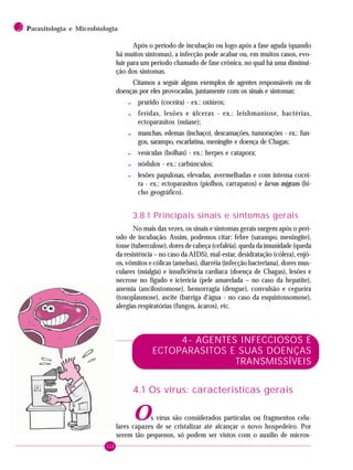 110
2 PPPPParasitologia e Microbiologia
Após o período de incubação ou logo após a fase aguda (quando
há muitos sintomas), a infecção pode acabar ou, em muitos casos, evo-
luir para um período chamado de fase crônica, no qual há uma diminui-
ção dos sintomas.
Citamos a seguir alguns exemplos de agentes responsáveis ou de
doenças por eles provocadas, juntamente com os sinais e sintomas:
- prurido (coceira) - ex.: oxiúros;
- feridas, lesões e úlceras - ex.: leishmaniose, bactérias,
ectoparasitos (miíase);
- manchas, edemas (inchaço), descamações, tumorações - ex.: fun-
gos, sarampo, escarlatina, meningite e doença de Chagas;
- vesículas (bolhas) - ex.: herpes e catapora;
- nódulos - ex.: carbúnculos;
- lesões papulosas, elevadas, avermelhadas e com intensa cocei-
ra - ex.: ectoparasitos (piolhos, carrapatos) e larvas migrans (bi-
cho geográfico).
3.8.1 Principais sinais e sintomas gerais
No mais das vezes, os sinais e sintomas gerais surgem após o perí-
odo de incubação. Assim, podemos citar: febre (sarampo, meningite),
tosse (tuberculose), dores de cabeça (cefaléia), queda da imunidade (queda
da resistência – no caso da AIDS), mal-estar, desidratação (cólera), enjô-
os, vômitos e cólicas (amebas), diarréia (infecção bacteriana), dores mus-
culares (mialgia) e insuficiência cardíaca (doença de Chagas), lesões e
necrose no fígado e icterícia (pele amarelada – no caso da hepatite),
anemia (ancilostomose), hemorragia (dengue), convulsão e cegueira
(toxoplasmose), ascite (barriga d‘água - no caso da esquistossomose),
alergias respiratórias (fungos, ácaros), etc.
4- AGENTES INFECCIOSOS E
ECTOPARASITOS E SUAS DOENÇAS
TRANSMISSÍVEIS
4.1 Os vírus: características gerais
Os vírus são considerados partículas ou fragmentos celu-
lares capazes de se cristalizar até alcançar o novo hospedeiro. Por
serem tão pequenos, só podem ser vistos com o auxílio de micros-
 