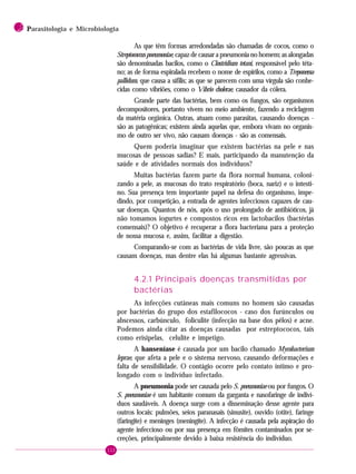 112
2 PPPPParasitologia e Microbiologia
As que têm formas arredondadas são chamadas de cocos, como o
Streptococcus pneumoniae, capaz de causar a pneumonia no homem; as alongadas
são denominadas bacilos, como o Clostridium tetani, responsável pelo téta-
no; as de forma espiralada recebem o nome de espirilos, como a Treponema
pallidum, que causa a sífilis; as que se parecem com uma vírgula são conhe-
cidas como vibriões, como o Vibrio cholerae, causador da cólera.
Grande parte das bactérias, bem como os fungos, são organismos
decompositores, portanto vivem no meio ambiente, fazendo a reciclagem
da matéria orgânica. Outras, atuam como parasitas, causando doenças -
são as patogênicas; existem ainda aquelas que, embora vivam no organis-
mo de outro ser vivo, não causam doenças - são as comensais.
Quem poderia imaginar que existem bactérias na pele e nas
mucosas de pessoas sadias? E mais, participando da manutenção da
saúde e de atividades normais dos indivíduos?
Muitas bactérias fazem parte da flora normal humana, coloni-
zando a pele, as mucosas do trato respiratório (boca, nariz) e o intesti-
no. Sua presença tem importante papel na defesa do organismo, impe-
dindo, por competição, a entrada de agentes infecciosos capazes de cau-
sar doenças. Quantos de nós, após o uso prolongado de antibióticos, já
não tomamos iogurtes e compostos ricos em lactobacilos (bactérias
comensais)? O objetivo é recuperar a flora bacteriana para a proteção
de nossa mucosa e, assim, facilitar a digestão.
Comparando-se com as bactérias de vida livre, são poucas as que
causam doenças, mas dentre elas há algumas bastante agressivas.
4.2.1 Principais doenças transmitidas por
bactérias
As infecções cutâneas mais comuns no homem são causadas
por bactérias do grupo dos estafilococos - caso dos furúnculos ou
abscessos, carbúnculo, foliculite (infecção na base dos pêlos) e acne.
Podemos ainda citar as doenças causadas por estreptococos, tais
como erisipelas, celulite e impetigo.
A hanseníase é causada por um bacilo chamado Mycobacterium
leprae, que afeta a pele e o sistema nervoso, causando deformações e
falta de sensibilidade. O contágio ocorre pelo contato íntimo e pro-
longado com o indivíduo infectado.
A pneumonia pode ser causada pelo S. pneumoniae ou por fungos. O
S. pneumoniae é um habitante comum da garganta e nasofaringe de indiví-
duos saudáveis. A doença surge com a disseminação desse agente para
outros locais: pulmões, seios paranasais (sinusite), ouvido (otite), faringe
(faringite) e meninges (meningite). A infecção é causada pela aspiração do
agente infeccioso ou por sua presença em fômites contaminados por se-
creções, principalmente devido à baixa resistência do indivíduo.
 