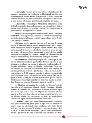 113
PPPPP EEEEEAAAAARRRRROOOOOFFFFF
A meningite é doença grave, caracterizada pela inflamação das
meninges - membranas que envolvem a medula espinhal, o cérebro e os
demais órgãos do sistema nervoso, protegendo-os. Pode ser causada por
bactérias (e também por vírus) chamadas de meningococos, liberadas no
ar pelas pessoas infectadas e, posteriormente, inspiradas por outras.
A tuberculose é causada pelo Mycobacterium tuberculosis ou bacilo
de Koch, designação dada em homenagem a seu descobridor. Afeta o
pulmão mas pode atingir os rins, ossos e intestino. A transmissão ocorre
pela aspiração e ou deglutinação da bactéria.
Outra doença causada por bactéria transmitida pelo ar e ou saliva é
a difteria. Conhecida por crupe, caracteriza-se pela inflamação na faringe
(garganta), laringe e brônquios, podendo causar asfixia e morte. A prin-
cipal proteção é a vacina.
O tétano é uma doença muito grave, que pode até matar. É causada
pelo bacilo Clostridium tetani, encontrado principalmente em solos contami-
nados com fezes de animais e do próprio homem infectado. Esse bacilo
tem a capacidade de sobreviver, sob a forma resistente de esporo, por mui-
tos anos no solo, penetrando no corpo quando há uma lesão (machucado)
ou queimadura(s) na pele. Após penetrar, multiplica-se e libera toxinas que
afetam o sistema nervoso, provocando fortes contrações musculares.
O botulismo é outra doença importante, causado pelas toxi-
nas do Clostridium botulinum, que também formam esporos. É uma
intoxicação resultante da ingesta de alimentos condimentados, de-
fumados, embalados a vácuo ou enlatados contaminados. Nesse tipo
de alimento, em condições de anaerobiose, isto é, sem oxigênio, os
esporos germinam, crescem e produzem a toxina. A pessoa intoxi-
cada, após cerca de 18 horas de ingestão do alimento contaminado,
sente distúrbios visuais, dificuldade em falar e incapacidade de de-
glutir. A morte ocorre por paralisia respiratória ou parada cardíaca.
Por isso, devemos sempre cozinhar os alimentos, mesmo os enlata-
dos, durante, no mínimo, 20 minutos antes de comê-los.
As diarréias bacterianas são causadas por diversas bactérias
(enterobactérias), tais como Salmonella, Shigella, Enterobacter, Klebsiella,
Proteus e a Escherichia coli , transmitidas através de alimentos, água,
leite, mãos sujas, saliva, fezes, etc. Algumas só provocam infecção
quando a flora bacteriana não está normal, podendo inclusive cau-
sar infecção urinária. São responsáveis por infecções hospitalares e
consideradas oportunistas em indivíduos debilitados.
A cólera é causada pelo Vibrio cholerae, que coloniza o intestino.
Pela ação das toxinas há grande perda de água e de sais minerais dos
tecidos para a luz intestinal, levando o indivíduo a ter fortes diarréi-
as (“fezes em água de arroz”), vômitos e, conseqüentemente, desi-
dratação. Se não houver tratamento a pessoa morre rapidamente,
devido à paralisação dos rins. O socorro deve ser rápido e o trata-
 
