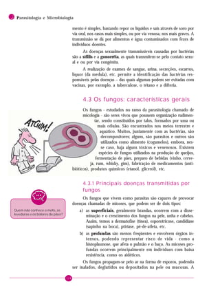 114
2 PPPPParasitologia e Microbiologia
mento é simples, bastando repor os líquidos e sais através de soro por
via oral, nos casos mais simples, ou por via venosa, nos mais graves. A
transmissão se dá por alimentos e água contaminados com fezes de
indivíduos doentes.
As doenças sexualmente transmissíveis causadas por bactérias
são a sífilis e a gonorréia, as quais transmitem-se pelo contato sexu-
al e ou por via congênita.
A realização de exames de sangue, urina, secreções, escarros,
líquor (da medula), etc. permite a identificação das bactérias res-
ponsáveis pelas doenças – das quais algumas podem ser evitadas com
vacinas, por exemplo, a tuberculose, o tétano e a difteria.
4.3 Os fungos: características gerais
Os fungos - estudados no ramo da parasitologia chamado de
micologia - são seres vivos que possuem organização rudimen-
tar, sendo constituídos por talos, formados por uma ou
mais células. São encontrados nos meios terrestre e
aquático. Muitos, juntamente com as bactérias, são
decompositores; alguns, são parasitos e outros são
utilizados como alimento (cogumelos), embora, nes-
se caso, haja alguns tóxicos e venenosos. Existem
espécies de fungos utilizados na produção de queijos,
fermentação de pães, preparo de bebidas (vinho, cerve-
ja, rum, whisky, gim), fabricação de medicamentos (anti-
bióticos), produtos químicos (etanol, glicerol), etc.
4.3.1 Principais doenças transmitidas por
fungos
Os fungos que vivem como parasitas são capazes de provocar
doenças chamadas de micoses, que podem ser de dois tipos:
a) as superficiais, geralmente brandas, ocorrem com a disse-
minação e o crescimento dos fungos na pele, unha e cabelos.
Assim, temos a dermatofise (tínea), esporotricose, candidíase
(sapinho na boca), ptiríase, pé-de-atleta, etc.
b) as profundas são menos freqüentes e envolvem órgãos in-
ternos, podendo representar risco de vida - como a
histoplasmose, que afeta o pulmão e o baço. As micoses pro-
fundas ocorrem principalmente em indivíduos com baixa
resistência, como os aidéticos.
Os fungos propagam-se pelo ar na forma de esporos, podendo
ser inalados, deglutidos ou depositados na pele ou mucosas. A
Quem não conhece o mofo, as
leveduras e os bolores de pães?
 