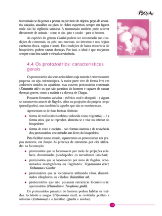 115
PPPPP EEEEEAAAAARRRRROOOOOFFFFF
transmissão se dá pessoa a pessoa ou por meio de objetos, peças de vestuá-
rio, calçados, assoalhos ou pisos de clubes esportivos, sempre em lugares
onde não há vigilância sanitária. A transmissão também pode ocorrer
diretamente de animais - como o cão, gato e cavalo - para o homem.
As espécies do gênero Candida podem ser encontradas nas con-
dições de comensais, na pele, nas mucosas, no intestino e nos órgãos
cavitários (boca, vagina e ânus). Em condições de baixa resistência do
hospedeiro, podem causar doenças. Por isso, o ideal é que estejamos
sempre com boa saúde e elevada resistência.
4.4 Os protozoários: características
gerais
Os protozoários são seres unicelulares cuja maioria é extremamente
pequena, ou seja, microscópica. A maior parte vive de forma livre em
ambientes úmidos ou aquáticos, mas existem protozoários comensais
(Entamoeba coli) e os que são parasitos do homem e capazes de causar
doenças graves, como a malária e a doença de Chagas.
Possuem formatos variados - esférico, oval e alongado - e alguns
se locomovem através de flagelos, cílios ou projeções do próprio corpo
(pseudópodes), mas também há aqueles que não se movimentam.
Apresentam-se de duas formas distintas:
• forma de trofozoíto (também conhecida como vegetativa) – é a
forma ativa, que se reproduz, alimenta-se e vive no interior do
hospedeiro;
• forma de cisto e oocisto – são formas inativas e de resistência
dos protozoários, encontradas nas fezes do hospedeiro.
Para facilitar nosso estudo, separaremos os protozoários em gru-
pos menores, em função da presença de estruturas por eles utiliza-
das na locomoção:
• protozoários que se locomovem por meio de projeções celu-
lares, denominadas pseudópodes: os sarcodíneos (amebas);
• protozoários que se locomovem por meio de flagelos, deno-
minados mastigóforos ou flagelados: Trypanosoma cruzi,
Trichomonas e Giardia;
• protozoários que se locomovem utilizando cílios, denomi-
nados ciliophoros ou ciliados: Balantidium coli;
• protozoários que não possuem estruturas locomotoras:
sporozoários (Plasmodium e Toxoplasma gondïi).
Os protozoários parasitos do homem podem habitar os teci-
dos, incluindo o sangue (Tripanosoma cruzi), as cavidades genitais e
urinárias (Trichomonas) e o intestino (giardia e amebas).
 