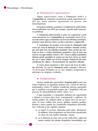 118
2 PPPPParasitologia e Microbiologia
••••• Protozoários oportunistas
Alguns esporozoários, como o Pneumocystis carinii e o
Cryptosporidium sp., assumiram recentemente grande importância mé-
dica por serem parasitos oportunistas em pessoas com
imunodepressão.
Em pessoas saudáveis, a parasitose é completamente assintomática,
mas em indivíduos com AIDS, por exemplo, o parasito pode causar gra-
ves problemas.
O Pneumocystis carinii transmite-se pelas vias respiratórias e pode
causar pneumonia. Já o Cryptosporidium sp. é transmitido através de car-
nes mal cozidas e água contaminada com fezes de indivíduos parasitados,
podendo causar diarréias. Outro coccídio conhecido é a Isospora belli.
A contaminação dos parasitos (com exceção do Pneumocystis carinii)
ocorre por conta da eliminação de formas resistentes chamadas oocistos,
que saem pelas fezes dos indivíduos parasitados. Esses oocistos são resis-
tentes ao cloro e a muitos desinfetantes preparados à base de iodo, mas
morrem com água sanitária e formol a 10%. Como os aidéticos parasitados
eliminam grande quantidade de oocistos em suas fezes, devem ser atendi-
dos com o maior cuidado: uso de luvas, lavagem e desinfecção das mãos,
esterilização dos objetos e descontaminação das superfícies utilizadas.
O exame dessas parasitoses é feito através das fezes do indiví-
duo infectado. No caso do Pneumocystis carinii, a pesquisa é feita atra-
vés da lavagem brônquica ou no soro (sangue), pesquisando-se
anticorpos ou antígenos circulantes.
••••• Toxoplasmose
Doença causada pelo esporozoário Toxoplasma gondii, ocorre com
muita freqüência na população humana sob a forma de infecção
assintomática crônica. É também considerada infecção oportunista
que se manifesta com gravidade sempre que o hospedeiro sofra um
processo de imunodeficiência (AIDS, câncer, etc.).
O gato parasitado é o hospedeiro definitivo do esporozoário
e elimina os oocistos pelas fezes, contaminando o ambiente. Os
oocistos podem, em condições ideais, se manter vivos até um ano e
meio. Os ratos, coelhos, bois, porcos, galinhas, carneiros, pombos,
homem e outros animais são considerados hospedeiros intermediá-
rios e infectam-se das seguintes maneiras:
a) ao ingerir os oocistos eliminados pelos gatos, diretamente
do ambiente. Esses hospedeiros vão desenvolver pseudocistos
ou cistos em seus tecidos (músculos, carnes);
b) ao se alimentar de carne crua ou mal cozida (leite e saliva são
menos comuns) dos animais, hospedeiros intermediários, que
 
