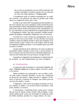 119
PPPPP EEEEEAAAAARRRRROOOOOFFFFF
têm os cistos ou pseudocistos em seus tecidos (músculos). Por
exemplo, o boi ingere os oocistos no pasto e nós, ao comermos
sua carne mal cozida, ingerimos o Toxoplasma gondii.
A toxoplasmose pode ser também transmitida por via congê-
nita (vertical), e nos primeiros três meses de gravidez pode causar
aborto ou complicações graves para o feto.
Acredita-se que mais de 60% da população já tenha mantido con-
tato com o parasito, que é pouco patogênico, sendo a maioria dos porta-
dores assintomáticos. Porém, dependendo do hospedeiro, a toxoplasmose
pode tornar-se grave. Dentre outras formas, temos a toxoplasmose ocu-
lar - que causa lesões na retina, podendo levar à cegueira parcial ou total
- e a toxoplasmose cerebral - que causa convulsões, confusão mental e
quadros de epilepsia, confundindo o diagnóstico com o de um tumor.
As formas de se evitar a doença são, principalmente, não se ali-
mentar de carne crua ou mal cozida, e de seus derivados nas mesmas
condições; manter boa higiene lavando as mãos após manipular os ali-
mentos (carnes) ou após contato com o solo, tanques, caixas de areias
(eventualmente poluídos por gatos) e com os próprios gatos, que retêm
nos pêlos os oocistos.
Os gatos domésticos devem alimentar-se de rações ou alimentos
previamente cozidos, evitando-se carnes cruas e a caça de roedores. As
fezes e forrações dos seus leitos devem ser eliminadas diariamente e as
caixas de areia, lavadas duas vezes por semana, com água fervente.
A pesquisa ou o diagnóstico da toxoplasmose é realizado pela aná-
lise do líquor ou, mais freqüentemente, por testes sorológicos.
••••• Tricomoníase
O responsável pela tricomoníase é o protozoário flagelado cha-
mado Trichomonas vaginalis, que se aloja na vagina e na uretra e prósta-
ta do homem.
Muitos portadores são assintomáticos, mas na mulher a infec-
ção pode causar corrimento abundante, coceira, dor e inflamação
na mucosa do colo uterino e vagina (cervicites e vaginites). No ho-
mem, as infecções costumam ser benignas, mas podem provocar
secreção pela manhã e coceiras.
O diagnóstico é feito através da pesquisa do parasito em secre-
ções vaginais, na mulher, e em secreção uretral ou prostática e sedi-
mento urinário, no homem.
A tricomoníase é considerada doença venérea pois é transmi-
tida por meio de relações sexuais. Devido à falta de higiene, a trans-
missão também pode ocorrer por intermédio de instalações sanitá-
rias (bidês, banheiras, privadas, etc.), roupas íntimas e de cama.
 