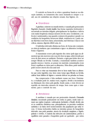 120
2 PPPPParasitologia e Microbiologia
O controle ou forma de se evitar a parasitose baseia-se na edu-
cação sanitária, no tratamento dos casos (tratando-se sempre o ca-
sal), uso de camisinhas nas relações sexuais, boa higiene, etc.
••••• Giardíase
A giardíase, existente no mundo inteiro, é causada pelo protozoário
flagelado chamado Giardia lamblia. Sua forma vegetativa (trofozoito) é
encontrada no intestino delgado, principalmente no duodeno, e infecta
com muita freqüência crianças menores de dez anos. Geralmente, a in-
fecção é assintomática, mas quando o número de parasitos é grande e as
condições do hospedeiro favorecem (idade, resistência etc.), pode cau-
sar diarréias (com fezes claras, acinzentadas, mal cheirosas e muco) com
cólicas, náuseas, digestão difícil, azia, etc.
O indivíduo infectado elimina nas fezes, de forma não-constante,
os cistos já maduros, que contaminam a água e os alimentos (verduras,
frutas e legumes).
A transmissão ocorre pela ingestão dos cistos (pela água ou ali-
mentos) que não morrem com o uso de cloro na água, sobrevivendo por
cerca de dois meses no ambiente. Portanto, a água para beber deve ser
sempre filtrada ou fervida. Contudo, a transmissão também acontece
quando moscas e insetos, ao pousar em materiais contaminados (com
fezes), espalham os cistos para os alimentos. Além disso, pode também
pode ocorrer através do sexo anal-oral.
Para se evitar sua transmissão deve-se lavar muito bem os alimen-
tos que serão ingeridos crus, bem como tomar água filtrada ou fervida,
cultivar bons hábitos de higiene e somente defecar em privadas ou fossas.
Sua comprovação é feita mediante exame nas fezes. Entretan-
to, o resultado pode ser, muitas vezes, negativo, devido a inconstância
na eliminação dos cistos pela giardia. Sendo assim, o teste deverá ser
repetido em intervalos menores de tempo, bem como após o trata-
mento, para o controle da cura.
••••• Amebíase
A amebíase é causada por um protozoário chamado Entamoeba
histolytica, encontrado praticamente em todos os países, sendo mais co-
mum nas regiões tropicais e subtropicais (incluindo o Brasil), devido não
só às condições climáticas mas, principalmente, às precárias condições
sanitárias e ao baixo nível socioeconômico das populações que nelas vi-
vem. A forma trofozoítica habita no intestino grosso do hospedeiro
infectado, mas pode parasitar, através da circulação sangüínea, o fígado,
pulmão e cérebro. A maioria das infecções são assintomáticas, porém o
equilíbrio entre parasito e hospedeiro pode ser quebrado - por vários
 