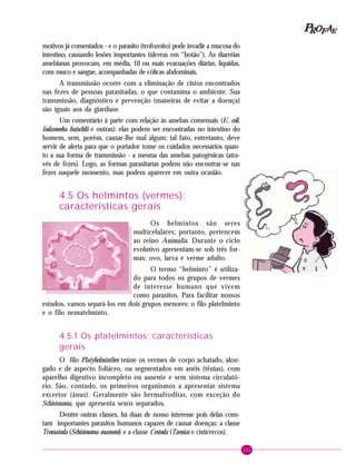 121
PPPPP EEEEEAAAAARRRRROOOOOFFFFF
motivos já comentados - e o parasito (trofozoíto) pode invadir a mucosa do
intestino, causando lesões importantes (úlceras em “botão”). As diarréias
amebianas provocam, em média, 10 ou mais evacuações diárias, líquidas,
com muco e sangue, acompanhadas de cólicas abdominais.
A transmissão ocorre com a eliminação de cistos encontrados
nas fezes de pessoas parasitadas, o que contamina o ambiente. Sua
transmissão, diagnóstico e prevenção (maneiras de evitar a doença)
são iguais aos da giardíase.
Um comentário à parte com relação às amebas comensais (E. coli,
Iodamoeba butschlii e outras): elas podem ser encontradas no intestino do
homem, sem, porém, causar-lhe mal algum; tal fato, entretanto, deve
servir de alerta para que o portador tome os cuidados necessários quan-
to a sua forma de transmissão - a mesma das amebas patogênicas (atra-
vés de fezes). Logo, as formas parasitarias podem não encontrar-se nas
fezes naquele momento, mas podem aparecer em outra ocasião.
4.5 Os helmintos (vermes):
características gerais
Os helmintos são seres
multicelulares; portanto, pertencem
ao reino Animalia. Durante o ciclo
evolutivo apresentam-se sob três for-
mas: ovo, larva e verme adulto.
O termo “helminto” é utiliza-
do para todos os grupos de vermes
de interesse humano que vivem
como parasitos. Para facilitar nossos
estudos, vamos separá-los em dois grupos menores: o filo platelminto
e o filo nematelminto.
4.5.1 Os platelmintos: características
gerais
O filo Platyhelminthes reúne os vermes de corpo achatado, alon-
gado e de aspecto foliáceo, ou segmentados em anéis (tênias), com
aparelho digestivo incompleto ou ausente e sem sistema circulató-
rio. São, contudo, os primeiros organismos a apresentar sistema
excretor (ânus). Geralmente são hermafroditas, com exceção do
Schistosoma, que apresenta sexos separados.
Dentre outras classes, há duas de nosso interesse pois delas cons-
tam importantes parasitos humanos capazes de causar doenças: a classe
Trematoda (Schistosoma mansoni) e a classe Cestoda (Taenias e cisticercos).
 