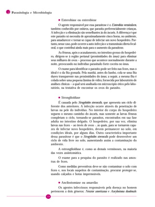 126
2 PPPPParasitologia e Microbiologia
• Enterobíase ou enterobiose
O agente responsável por essa parasitose é o Enterobius vermiculares,
também conhecido por oxiúros, que parasita preferencialmente crianças.
A infecção e a eliminação são semelhantes às do áscaris. A diferença é que
este parasito só necessita de aproximadamente cinco horas, no ambiente,
para amadurecer e tornar-se capaz de infectar um novo hospedeiro. Por-
tanto, nesse caso, pode ocorrer a auto-infecção e a transmissão direta fecal-
oral, o que contribui ainda mais para o aumento da parasitose.
As fêmeas, após o acasalamento, no intestino grosso do hospedei-
ro, dirigem-se à região perianal (proximidades do ânus) para eliminar
seus milhares de ovos – processo que acontece normalmente durante a
noite, provocando no indivíduo parasitado forte coceira no ânus.
O exame para identificar o parasito pode ser feito nas fezes, mas o
ideal é o da fita gomada. Pela manhã, antes do banho, cola-se uma fita
durex transparente nas proximidades do ânus; a seguir, a mesma fita é
colada sobre uma pequena lâmina de vidro, fornecida por laboratório de
análises clínicas – a qual será analisada em microscópio ótico pelo labo-
ratório, na tentativa de encontrar os ovos do parasito.
• Strongiloidíase
É causada pelo Strogyloides stercoralis, que apresenta um ciclo di-
ferente dos anteriores. A infecção ocorre através da penetração de
larvas na pele do indivíduo. No interior do corpo do hospedeiro
seguem o mesmo caminho do áscaris, mas somente as larvas fêmeas
completam o ciclo, tornando-se parasitos, encontrados em sua fase
adulta no intestino delgado. O hospedeiro, por sua vez, elimina
larvas nas fezes – ao invés de ovos -, as quais, para se tornarem capa-
zes de infectar novo hospedeiro, devem permanecer no solo, em
condições ideais, por alguns dias. Outra característica importante
dessa parasitose é que o Strogyloides stercoralis pode desenvolver um
ciclo de vida livre no solo, aumentando assim a contaminação do
ambiente.
A estrongiloidíase é, como as demais verminoses, na maioria
das vezes assintomática.
O exame para a pesquisa do parasito é realizado nas amos-
tras de fezes.
Como medidas preventivas deve-se não contaminar o solo com
fezes e, nos locais suspeitos de contaminação, procurar proteger-se,
usando calçados e botas impermeáveis.
• Ancilostomíase ou amarelão
Os agentes infecciosos responsáveis pela doença no homem
pertencem a dois gêneros: Necator americanus e Ancylostoma duodenale.
 