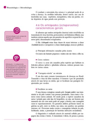128
2 PPPPParasitologia e Microbiologia
O combate e extermínio dos vetores é o principal modo de se
evitar a doença. As medidas indicadas, dentre outras, são: uso de
inseticidas nas casas, repelentes, mosquiteiros, telas nas janelas, evi-
tar depósitos de água parada sem proteção.
4.6 Os artrópodes (ectoparasitos):
características gerais
Já sabemos que muitos artrópodes (insetos) estão envolvidos na
transmissão de vírus, bactérias, protozoários e até helmintos (filária), mas
também existem aqueles que são parasitos da superfície corporal do ho-
mem (pele), denominados ectoparasitos.
O filo Arthropoda reúne duas classes de nosso interesse: a classe
Arachnida (ácaros e carrapatos) e a classe Insecta (pulgas, moscas e piolhos).
a) Principais infestações causadas pelos ácaros
Os ácaros são bastante pequenos e muitos não são vistos a olho nu.
• Cravo cutâneo
O cravo e a acne são causados pelas espécies que habitam os
folículos pilosos (pêlos) e glândulas sebáceas, embora possam tam-
bém ter outras causas.
• “Carrapato-estrela” ou micuim
É um dos mais comuns transmissores de doenças no Brasil.
Transmite o vírus da febre maculosa. O homem é por ele parasitado
através de suas larvas ou ninfas, que se localizam nas pastagem fre-
qüentadas por cavalos.
• Escabiose ou sarna
É uma doença contagiosa causada pelo Sarcoptes scabiei e sua trans-
missão se dá pelo contato com pessoas parasitadas. Ataca tanto o ho-
mem como outros animais. De modo geral, a espécie causadora da
sarna é própria para cada tipo de hospedeiro, ou seja, um homem que
manuseia um cão com sarna pode até pegar a doença, mas conseguirá
curar-se espontaneamente. Os parasitos adultos perfuram túneis ou
galerias na pele, entre os dedos, nas mãos, nos punhos, nos genitais
externos, etc. Provocam muita coceira e conseqüente irritação na pele,
facilitando, assim, a penetração de bactérias (infecções secundárias).
O diagnóstico é realizado através de material colhido por ras-
pagem das crostas e lesões. A transmissão é direta, de pessoa a pessoa.
A Entomologia é um campo da
Biologia que estuda os
artrópodes.
Infestação - é o alojamento,
desenvolvimento e reprodução
de artrópodes na superfície do
corpo do hospedeiro (homem
ou animal). Significa também a
presença desses parasitos em
peças do vestuário, objetos e
ambientes.
 