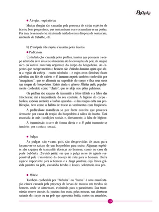 129
PPPPP EEEEEAAAAARRRRROOOOOFFFFF
• Alergias respiratórias
Muitas alergias são causadas pela presença de várias espécies de
ácaros, bem pequeninos, que contaminam o ar e acumulam-se na poeira.
Por isso, devemos ter o máximo de cuidado com a limpeza de nossa casa,
ambiente de trabalho, etc.
b) Principais infestações causadas pelos insetos
• Pediculose
É a infestação causada pelos piolhos, insetos que possuem o cor-
po achatado, sem asas e se alimentam de descamações da pele, de sangue
seco ou outros materiais orgânicos do corpo do hospedeiro. As es-
pécies que comprometem o homem são Pediculus humanus capitis, que afe-
ta a região da cabeça - couro cabeludo – e cujos ovos (lêndeas) ficam
aderidos aos fios de cabelo, e P. humanus corporis, também conhecido por
“muquirana”, que se alimenta na superfície do corpo e fixa seus ovos
nas roupas do hospedeiro. Existe ainda o gênero Pthirius pubis, popular-
mente conhecido como “chato”, que se aloja nos pêlos pubianos.
Os piolhos são capazes de transmitir a febre tifóide e a febre das
trincheiras; daí a importância do seu controle. A higiene do corpo -
banhos, cabelos cortados e barbas aparadas - e das roupas evita sua pro-
liferação, bem como o hábito de trocar as vestimentas com freqüência.
A pediculose manifesta-se por forte coceira que provoca
dermatite por causa da reação do hospedeiro à saliva do inseto. Está
associada às más condições sociais e, diretamente, à falta de higiene.
A transmissão ocorre de forma direta e o P. pubis transmite-se
também por contato sexual.
• Pulgas
As pulgas não voam, pois são desprovidas de asas; para
locomover-se saltam de um hospedeiro para outro. Algumas espéci-
es são capazes de transmitir doenças ao homem, como no caso da
peste bubônica (Yersinia pestis), em que a pulga serve de agente res-
ponsável pela transmissão da doença do rato para o homem. Outra
espécie importante para o homem é a Tunga penetrans, cuja fêmea grá-
vida penetra na pele, causando feridas e lesões, sobretudo nos pés.
• Miíase
Também conhecida por “bicheira” ou “berne” é uma manifesta-
ção clínica causada pela presença de larvas de moscas em tecidos do
homem, onde se alimentam, evoluindo para o parasitismo. Sua trans-
missão ocorre através da postura dos ovos, pelas moscas, nas aberturas
naturais do corpo ou na pele que apresenta ferida, cortes ou arranhões.
 