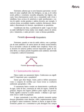 131
PPPPP EEEEEAAAAARRRRROOOOOFFFFF
Entretanto, sabemos que os seres humanos apresentam necessi-
dades de maior amplitude além das biológicas, ou seja, as de ordem
social, política e econômica: moradias adequadas, boa higiene, edu-
cação, bom relacionamento social com a comunidade onde vivem e
trabalham, bons serviços de assistência à saúde (profissionais e cen-
tros de saúde), escolas gratuitas e salários decentes, por exemplo. A
carência destas necessidades implica condições diretamente relacio-
nadas à disseminação de doenças, especialmente as parasitárias.
Consideranto tais fatos, o profissional de saúde é capaz de atuar
na saúde individual de forma muitas vezes simples, através de orienta-
ções e tratamentos, e assim prevenir e curar as doenças parasitárias.
Entretanto, quando se trata de saúde coletiva, com a participa-
ção do meio ambiente e de outros fatores de ordem socioeconômica,
faz-se necessária a adoção de medidas mais complexas. Nesse caso,
as decisões de natureza política exercem importante papel, de ma-
neira direta, na relação parasito-hospedeiro-meio ambiente, intervindo
e rompendo a cadeia de transmissão.
5.1 Saneamento básico
Fala-se muito em saneamento básico. Conhecemos seu signifi-
cado? É importante para a população?
Sanear quer dizer limpar. Assim, pode-se definir saneamento
como o conjunto de medidas que visam tornar as condições
ambientais apropriadas à vida.
O saneamento básico consiste em abastecimento e purificação
da água, coleta de lixo, construção de redes de esgoto, controle da
poluição, limpeza dos lugares públicos pelos órgãos do governo.
Enfim, significa conservar os meios naturais e eliminar o que repre-
senta riscos à saúde da população.
A água contaminada é um deles, podendo transmitir muitas
doenças parasitárias como diarréias, cólera, esquistossomose (barri-
ga d’água) e outras verminoses. Durante as chuvas, as águas de abas-
tecimento podem vir a contaminar-se pela drenagem dos campos
 