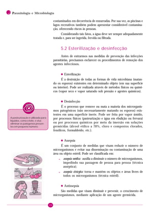 132
2 PPPPParasitologia e Microbiologia
contaminados em decorrência de enxurradas. Por sua vez, as piscinas e
lagos recreativos também podem apresentar considerável contamina-
ção, oferecendo riscos às pessoas.
Considerando tais fatos, a água deve ser sempre adequadamente
tratada e, para ser ingerida, fervida ou filtrada.
5.2 Esterilização e desinfecção
Antes de entrarmos nas medidas de prevenção das infecções
parasitárias, precisamos esclarecer os procedimentos de remoção dos
agentes infecciosos.
• Esterilização
É a destruição de todas as formas de vida microbiana (matan-
do os esporos) existentes em determinado objeto (em sua superfície
ou interior). Pode ser realizada através de métodos físicos ou quími-
cos (vapor seco e vapor saturado sob pressão e agentes químicos).
• Desinfecção
É o processo que remove ou mata a maioria dos microrganis-
mos patogênicos (não necessariamente matando os esporos) exis-
tentes em uma superfície inerte. Pode ser feita por vapor úmido,
por processos físicos (pasteurização e água em ebulição ou fervura)
ou por processos químicos por meio da imersão em soluções
germicidas (álcool etílico a 70%, cloro e compostos clorados,
fenólicos, formaldeído, etc.).
• Assepsia
É um conjunto de medidas que visam reduzir o número de
microrganismos e evitar sua disseminação ou contaminação de uma
área ou objeto estéril. Pode ser classificada em:
- assepsia médica: auxilia a diminuir o número de microrganismos,
impedindo sua passagem de pessoa para pessoa (técnica
asséptica);
- assepsia cirúrgica: torna e mantém os objetos e áreas livres de
todos os microrganismos (técnica estéril).
• Antissepsia
São medidas que visam diminuir e prevenir, o crescimento de
microrganismos, mediante aplicação de um agente germicida.
A pasteurização é utilizada para
líquidos, como o leite, e visa
eliminar os patógenos presen-
tes em pequeno número.
 