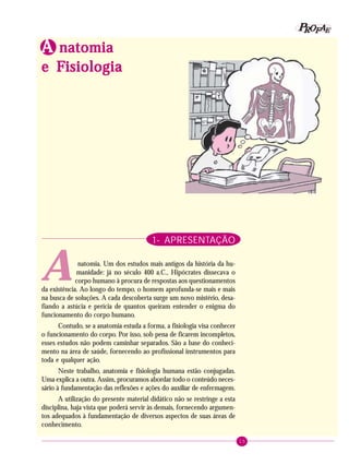 15
PPPPP EEEEEAAAAARRRRROOOOOFFFFFIdentificando a ação educativa
1- APRESENTAÇÃO
natomia. Um dos estudos mais antigos da história da hu-
manidade: já no século 400 a.C., Hipócrates dissecava o
corpo humano à procura de respostas aos questionamentos
da existência. Ao longo do tempo, o homem aprofunda-se mais e mais
na busca de soluções. A cada descoberta surge um novo mistério, desa-
fiando a astúcia e perícia de quantos queiram entender o enigma do
funcionamento do corpo humano.
Contudo, se a anatomia estuda a forma, a fisiologia visa conhecer
o funcionamento do corpo. Por isso, sob pena de ficarem incompletos,
esses estudos não podem caminhar separados. São a base do conheci-
mento na área de saúde, fornecendo ao profissional instrumentos para
toda e qualquer ação.
Neste trabalho, anatomia e fisiologia humana estão conjugadas.
Uma explica a outra. Assim, procuramos abordar todo o conteúdo neces-
sário à fundamentação das reflexões e ações do auxiliar de enfermagem.
A utilização do presente material didático não se restringe a esta
disciplina, haja vista que poderá servir às demais, fornecendo argumen-
tos adequados à fundamentação de diversos aspectos de suas áreas de
conhecimento.
AAAAA natomianatomianatomianatomianatomia
e Fe Fe Fe Fe Fisiologiaisiologiaisiologiaisiologiaisiologia
A
 