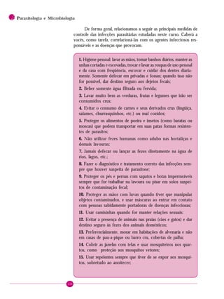 134
2 PPPPParasitologia e Microbiologia
De forma geral, relacionamos a seguir as principais medidas de
controle das infecções parasitárias estudadas neste curso. Caberá a
vocês, como tarefa, correlacioná-las com os agentes infecciosos res-
ponsáveis e as doenças que provocam.
1. Higiene pessoal: lavar as mãos, tomar banhos diários, manter as
unhas cortadas e escovadas, trocar e lavar as roupas de uso pessoal
e da casa com freqüência, escovar e cuidar dos dentes diaria-
mente. Somente defecar em privadas e fossas; quando isso não
for possível, dar destino seguro aos dejetos fecais;
2. Beber somente água filtrada ou fervida;
3. Lavar muito bem as verduras, frutas e legumes que irão ser
consumidos crus;
4. Evitar o consumo de carnes e seus derivados crus (lingüiça,
salames, churrasquinhos, etc.) ou mal cozidos;
5. Proteger os alimentos de poeira e insetos (como baratas ou
moscas) que podem transportar em suas patas formas resisten-
tes de parasitos;
6. Não utilizar fezes humanas como adubo nas hortaliças e
demais lavouras;
7. Jamais defecar ou lançar as fezes diretamente na água de
rios, lagos, etc.;
8. Fazer o diagnóstico e tratamento correto das infecções sem-
pre que houver suspeita de parasitose;
9. Proteger os pés e pernas com sapatos e botas impermeáveis
sempre que for trabalhar na lavoura ou pisar em solos suspei-
tos de contaminação fecal;
10. Proteger as mãos com luvas quando tiver que manipular
objetos contaminados, e usar máscaras ao entrar em contato
com pessoas sabidamente portadoras de doenças infecciosas;
11. Usar camisinhas quando for manter relações sexuais;
12. Evitar a presença de animais nas praias (cães e gatos) e dar
destino seguro às fezes dos animais domésticos;
13. Preferencialmente, morar em habitações de alvenaria e não
em casas de pau-a-pique ou barro cru, cobertas de palha;
14. Cobrir as janelas com telas e usar mosquiteiros nos quar-
tos, como proteção aos mosquitos vetores;
15. Usar repelentes sempre que tiver de se expor aos mosqui-
tos, sobretudo ao anoitecer;
 