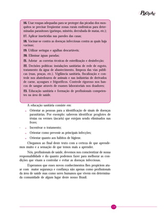 135
PPPPP EEEEEAAAAARRRRROOOOOFFFFF
16. Usar roupas adequadas para se proteger das picadas dos mos-
quitos se precisar freqüentar zonas rurais endêmicas para deter-
minadas parasitoses (garimpo, minério, derrubada de matas, etc.);
17. Aplicar inseticidas nas paredes das casas;
18. Vacinar-se contra as doenças infecciosas contra as quais haja
vacinas;
19. Utilizar seringas e agulhas descartáveis;
20. Eliminar águas paradas;
21. Adotar as corretas técnicas de esterilização e desinfecção;
22. Decisões políticas: instalações sanitárias de rede de esgoto,
tratamento da água de abastecimento, limpeza das vias públi-
cas (ruas, praças, etc.). Vigilância sanitária, fiscalização e con-
trole nos abatedouros de animais e nas indústrias de derivados
de carne, açougues e frigoríficos. Controle rigoroso nos ban-
cos de sangue através de exames laboratoriais nos doadores;
23. Educação sanitária e formação de profissionais competen-
tes na área de saúde.
A educação sanitária consiste em:
- Orientar as pessoas para a identificação de sinais de doenças
parasitárias. Por exemplo: saberem identificar proglotes de
tênias ou vermes (áscaris) que estejam sendo eliminados nas
fezes;
· - Incentivar o tratamento;
- Orientar como prevenir as principais infecções;
- Orientar quanto aos hábitos de higiene.
Chegamos ao final deste texto com a certeza de que aprende-
mos muito e a sensação de que temos mais a aprender.
Nós, profissionais de saúde, devemos nos conscientizar de nossa
responsabilidade e do quanto podemos fazer para melhorar as con-
dições que visam a controlar e evitar as doenças infecciosas.
Esperamos que esses novos conhecimentos lhes propiciem atu-
ar com maior segurança e confiança não apenas como profissionais
da área de saúde mas como seres humanos que vivem em determina-
da comunidade de algum lugar deste nosso Brasil.
 