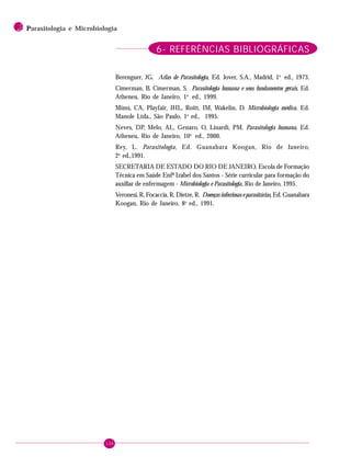 136
2 PPPPParasitologia e Microbiologia
6- REFERÊNCIAS BIBLIOGRÁFICAS
Berenguer, JG. Atlas de Parasitologia, Ed. Jover, S.A., Madrid, 1a
ed., 1973.
Cimerman, B, Cimerman, S. Parasitologia humana e seus fundamentos gerais, Ed.
Atheneu, Rio de Janeiro, 1a
ed., 1999.
Mims, CA, Playfair, JHL, Roitt, IM, Wakelin, D. Microbiologia médica, Ed.
Manole Ltda., São Paulo, 1a
ed., 1995.
Neves, DP, Melo, AL, Genaro, O, Linardi, PM. Parasitologia humana, Ed.
Atheneu, Rio de Janeiro, 10a
ed., 2000.
Rey, L. Parasitologia, Ed. Guanabara Koogan, Rio de Janeiro,
2a
ed.,1991.
SECRETARIA DE ESTADO DO RIO DE JANEIRO, Escola de Formação
Técnica em Saúde Enfª Izabel dos Santos - Série curricular para formação do
auxiliar de enfermagem - Microbiologia e Parasitologia, Rio de Janeiro, 1995.
Veronesi, R, Focaccia, R, Dietze, R. Doenças infecciosas e parasitárias, Ed. Guanabara
Koogan, Rio de Janeiro, 8a
ed., 1991.
 