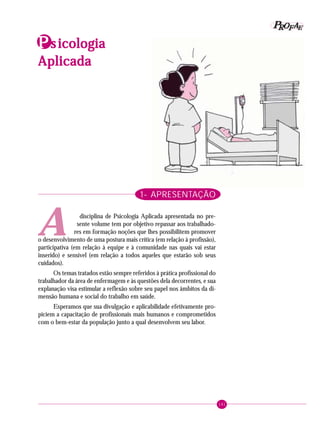 141
PPPPP EEEEEAAAAARRRRROOOOOFFFFFIdentificando a ação educativa
1- APRESENTAÇÃO
disciplina de Psicologia Aplicada apresentada no pre-
sente volume tem por objetivo repassar aos trabalhado-
res em formação noções que lhes possibilitem promover
o desenvolvimento de uma postura mais crítica (em relação à profissão),
participativa (em relação à equipe e à comunidade nas quais vai estar
inserido) e sensível (em relação a todos aqueles que estarão sob seus
cuidados).
Os temas tratados estão sempre referidos à prática profissional do
trabalhador da área de enfermagem e às questões dela decorrentes, e sua
explanação visa estimular a reflexão sobre seu papel nos âmbitos da di-
mensão humana e social do trabalho em saúde.
Esperamos que sua divulgação e aplicabilidade efetivamente pro-
piciem a capacitação de profissionais mais humanos e comprometidos
com o bem-estar da população junto a qual desenvolvem seu labor.
PPPPPsssss icologiaicologiaicologiaicologiaicologia
AplicadaAplicadaAplicadaAplicadaAplicada
A
 