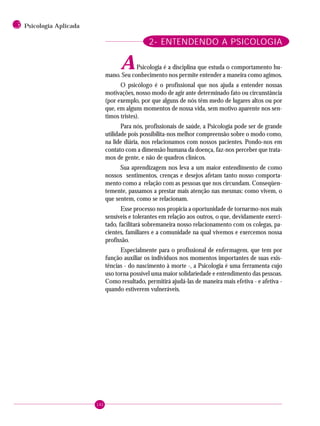 142
3 Psicologia Aplicada
2- ENTENDENDO A PSICOLOGIA
APsicologia é a disciplina que estuda o comportamento hu-
mano. Seu conhecimento nos permite entender a maneira como agimos.
O psicólogo é o profissional que nos ajuda a entender nossas
motivações, nosso modo de agir ante determinado fato ou circunstância
(por exemplo, por que alguns de nós têm medo de lugares altos ou por
que, em alguns momentos de nossa vida, sem motivo aparente nos sen-
timos tristes).
Para nós, profissionais de saúde, a Psicologia pode ser de grande
utilidade pois possibilita-nos melhor compreensão sobre o modo como,
na lide diária, nos relacionamos com nossos pacientes. Pondo-nos em
contato com a dimensão humana da doença, faz-nos perceber que trata-
mos de gente, e não de quadros clínicos.
Sua aprendizagem nos leva a um maior entendimento de como
nossos sentimentos, crenças e desejos afetam tanto nosso comporta-
mento como a relação com as pessoas que nos circundam. Conseqüen-
temente, passamos a prestar mais atenção nas mesmas: como vivem, o
que sentem, como se relacionam.
Esse processo nos propicia a oportunidade de tornarmo-nos mais
sensíveis e tolerantes em relação aos outros, o que, devidamente exerci-
tado, facilitará sobremaneira nosso relacionamento com os colegas, pa-
cientes, familiares e a comunidade na qual vivemos e exercemos nossa
profissão.
Especialmente para o profissional de enfermagem, que tem por
função auxiliar os indivíduos nos momentos importantes de suas exis-
tências - do nascimento à morte -, a Psicologia é uma ferramenta cujo
uso torna possível uma maior solidariedade e entendimento das pessoas.
Como resultado, permitirá ajudá-las de maneira mais efetiva - e afetiva -
quando estiverem vulneráveis.
 