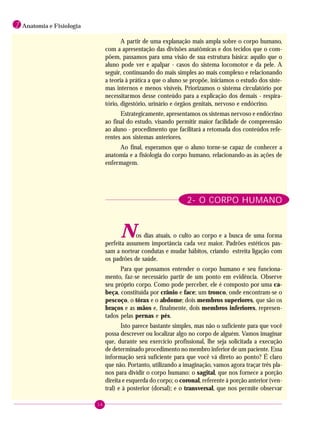 16
1 Anatomia e Fisiologia
A partir de uma explanação mais ampla sobre o corpo humano,
com a apresentação das divisões anatômicas e dos tecidos que o com-
põem, passamos para uma visão de sua estrutura básica: aquilo que o
aluno pode ver e apalpar - casos do sistema locomotor e da pele. A
seguir, continuando do mais simples ao mais complexo e relacionando
a teoria à prática a que o aluno se propõe, iniciamos o estudo dos siste-
mas internos e menos visíveis. Priorizamos o sistema circulatório por
necessitarmos desse conteúdo para a explicação dos demais - respira-
tório, digestório, urinário e órgãos genitais, nervoso e endócrino.
Estrategicamente, apresentamos os sistemas nervoso e endócrino
ao final do estudo, visando permitir maior facilidade de compreensão
ao aluno - procedimento que facilitará a retomada dos conteúdos refe-
rentes aos sistemas anteriores.
Ao final, esperamos que o aluno torne-se capaz de conhecer a
anatomia e a fisiologia do corpo humano, relacionando-as às ações de
enfermagem.
2- O CORPO HUMANO
Nos dias atuais, o culto ao corpo e a busca de uma forma
perfeita assumem importância cada vez maior. Padrões estéticos pas-
sam a nortear condutas e mudar hábitos, criando estreita ligação com
os padrões de saúde.
Para que possamos entender o corpo humano e seu funciona-
mento, faz-se necessário partir de um ponto em evidência. Observe
seu próprio corpo. Como pode perceber, ele é composto por uma ca-
beça, constituída por crânio e face; um tronco, onde encontram-se o
pescoço, o tórax e o abdome; dois membros superiores, que são os
braços e as mãos e, finalmente, dois membros inferiores, represen-
tados pelas pernas e pés.
Isto parece bastante simples, mas não o suficiente para que você
possa descrever ou localizar algo no corpo de alguém. Vamos imaginar
que, durante seu exercício profissional, lhe seja solicitada a execução
de determinado procedimento no membro inferior de um paciente. Essa
informação será suficiente para que você vá direto ao ponto? É claro
que não. Portanto, utilizando a imaginação, vamos agora traçar três pla-
nos para dividir o corpo humano: o sagital, que nos fornece a porção
direita e esquerda do corpo; o coronal, referente à porção anterior (ven-
tral) e à posterior (dorsal); e o transversal, que nos permite observar
 